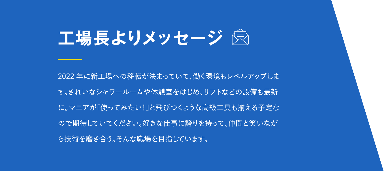 2022年に新工場への移転が決まっていて、働く環境もレベルアップします。きれいなシャワールームや休憩室をはじめ、リフトなどの設備も最新に。マニアが「使ってみたい！」と飛びつくような高級工具も揃える予定なので期待していてください。好きな仕事に誇りを持って、仲間と笑いながら技術を磨き合う。そんな職場を目指しています。