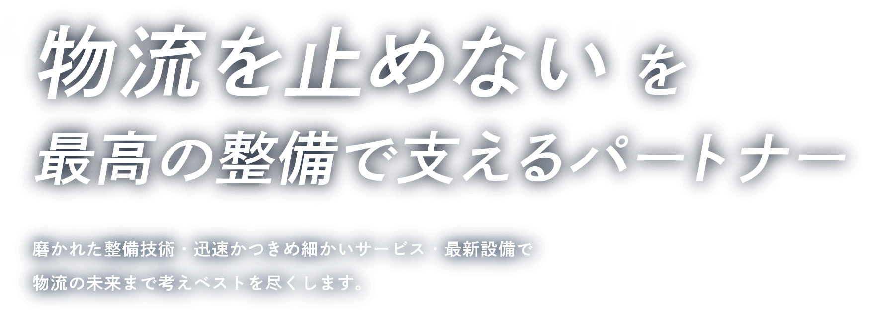 物流を止めないを最高の整備で支えるパートナー / 磨かれた整備技術・迅速かつきめ細かいサービス・最新設備で物流の未来まで考えベストを尽くします。